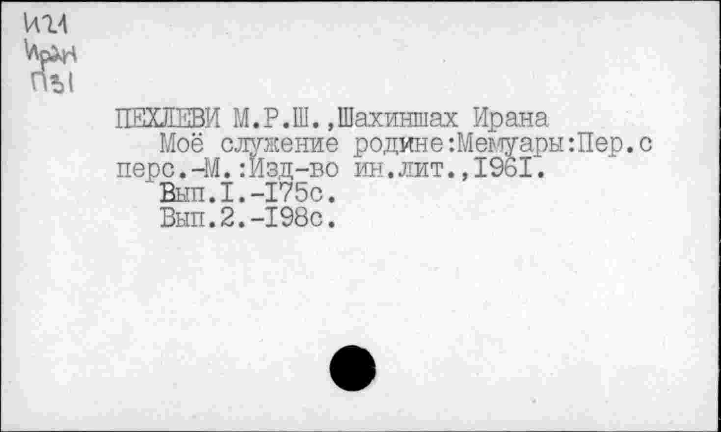 ﻿ПЕХЛЕВИ М.Р.Ш.,Шахиншах Ирана
Моё служение родине -.МемуарыШер. перс.—М.:Изд-во ин.лит.,1961.
Вып.1.-Г75с.
Вып.2.-198с.